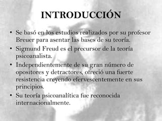 INTRODUCCIÓNSe basó en los estudios realizados por su profesor Breuer para asentar las bases de su teoría.Sigmund Freud es el precursor de la teoría psicoanalista.Independientemente de su gran número de opositores y detractores, ofreció una fuerte resistencia creyendo efervescentemente en sus principios.Su teoría psicoanalítica fue reconocida internacionalmente.