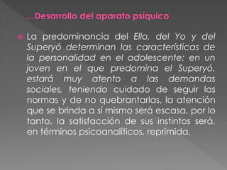  La predominancia del Ello, del Yo y del
Superyó determinan las características de
la personalidad en el adolescente; en un
joven en el que predomina el Superyó,
estará muy atento a las demandas
sociales, teniendo cuidado de seguir las
normas y de no quebrantarlas, la atención
que se brinda a sí mismo será escasa, por lo
tanto, la satisfacción de sus instintos será,
en términos psicoanalíticos, reprimida.
 