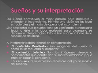 Los sueños constituyen el mejor camino para descubrir y
entender el inconsciente. Permite una visión de las leyes
estructurales y el modo de operar del inconsciente.
Si se sospecha que el sueño tiene un significado es necesario
llegar a éste y la labor realizada para alcanzarlo se
denomina interpretación. Esto se hace sobre la base de la
asociación de ideas.
Al interpretar deben tenerse en consideración.
 El contenido Manifiesto.- Son imágenes del sueño tal
como se las recuerda al despertar.
 El contenido Latente.- Son las imágenes, deseos o
pensamientos que constituyen su motivo verdadero y que
intentan llegar al consciente.
 La censura.- Es la expresión represora del yo al servicio
del superyó.
 