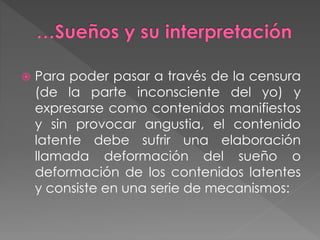  Para poder pasar a través de la censura
(de la parte inconsciente del yo) y
expresarse como contenidos manifiestos
y sin provocar angustia, el contenido
latente debe sufrir una elaboración
llamada deformación del sueño o
deformación de los contenidos latentes
y consiste en una serie de mecanismos:
 