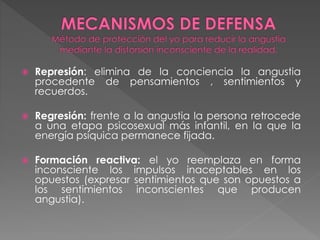  Represión: elimina de la conciencia la angustia
procedente de pensamientos , sentimientos y
recuerdos.
 Regresión: frente a la angustia la persona retrocede
a una etapa psicosexual más infantil, en la que la
energía psíquica permanece fijada.
 Formación reactiva: el yo reemplaza en forma
inconsciente los impulsos inaceptables en los
opuestos (expresar sentimientos que son opuestos a
los sentimientos inconscientes que producen
angustia).
 