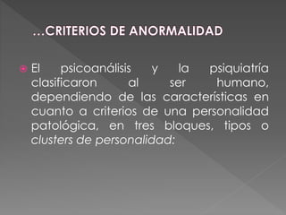  El psicoanálisis y la psiquiatría
clasificaron al ser humano,
dependiendo de las características en
cuanto a criterios de una personalidad
patológica, en tres bloques, tipos o
clusters de personalidad:
 