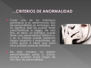 Cada uno de los individuos
pertenece a un determinado tipo
de personalidad, sin embargo, eso
no significa que no pueda tener
características o rasgos de otro
tipo, es decir, un individuo puede
tener una personalidad histriónica,
y en su trabajo puede presentar
rasgos obsesivos y esquizoides, así
como gustos e ideas que para
otros pueden parecer extraños.
 De esta manera, no existen
personalidades puras o únicas,
porque pueden incluir rasgos de
otro tipo de personalidad.
 