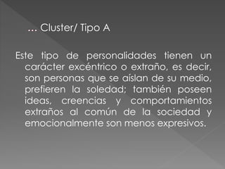 Este tipo de personalidades tienen un
carácter excéntrico o extraño, es decir,
son personas que se aíslan de su medio,
prefieren la soledad; también poseen
ideas, creencias y comportamientos
extraños al común de la sociedad y
emocionalmente son menos expresivos.
Cluster/ Tipo A
 