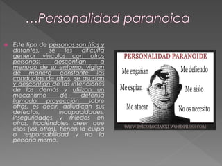  Este tipo de personas son frías y
distantes, se les dificulta
generar vínculos con otras
personas; desconfían a
menudo de su entorno, vigilan
de manera constante las
conductas de otros, se asustan
y desconfían de las intenciones
de los demás y utilizan un
mecanismo de defensa
llamado proyección sobre
otros, es decir, adjudican sus
defectos, incapacidades,
inseguridades y miedos en
otros, haciéndoles creer que
ellos (los otros), tienen la culpa
o responsabilidad y no la
persona misma.
 
