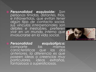  Personalidad esquizoide: Son
personas tímidas, distantes, frías,
e introvertidas, que evitan tener
algún tipo de contacto social,
sus vínculos interpersonales son
débiles e inestables, prefieren
vivir en un mundo interno que
involucrarse en la vida social.
 Personalidad esquizotípica:
comparte las mismas
características que las dos
anteriores, la diferencia es que
poseen ideas o creencias muy
particulares, ideas extrañas,
fantasiosas o supersticiosas.
 