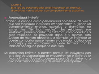  Personalidad limítrofe:
También se conoce como personalidad borderline, debido a
que son individuos inestables emocionalmente, tienen un
comportamiento errático, explosivo y dramático, no
existen los “términos medios”. Sus relaciones son
inestables, poseen conductas extremas, como conducir a
gran velocidad, se provocan daño a sí mismos, esto
sucede de manera abrupta, por ejemplo, un individuo se
puede comportar aparentemente de modo habitual con
su pareja y en un momento puede terminar con la
relación por alguna pequeña discusión.
Se denomina limítrofe o border, porque los individuos con
este tipo de personalidad se encuentran en el límite de lo
“normal” y la “locura”, pueden pasar de un extremo a
otro indiscriminadamente y de manera intempestiva.
 