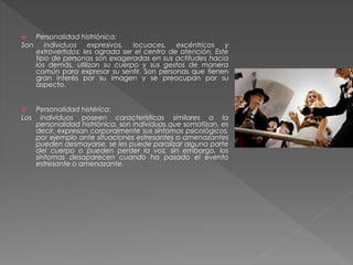  Personalidad histriónica:
Son individuos expresivos, locuaces, excéntricos y
extrovertidos; les agrada ser el centro de atención. Este
tipo de personas son exageradas en sus actitudes hacia
los demás, utilizan su cuerpo y sus gestos de manera
común para expresar su sentir. Son personas que tienen
gran interés por su imagen y se preocupan por su
aspecto.
 Personalidad histérica:
Los individuos poseen características similares a la
personalidad histriónica, son individuos que somatizan, es
decir, expresan corporalmente sus síntomas psicológicos,
por ejemplo ante situaciones estresantes o amenazantes
pueden desmayarse, se les puede paralizar alguna parte
del cuerpo o pueden perder la voz, sin embargo, los
síntomas desaparecen cuando ha pasado el evento
estresante o amenazante.
 