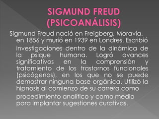 Sigmund Freud nació en Freigberg, Moravia,
en 1856 y murió en 1939 en Londres. Escribió
investigaciones dentro de la dinámica de
la psique humana. Logró avances
significativos en la comprensión y
tratamiento de los trastornos funcionales
(psicógenos), en los que no se puede
demostrar ninguna base orgánica. Utilizó la
hipnosis al comienzo de su carrera como
procedimiento analítico y como medio
para implantar sugestiones curativas.
 