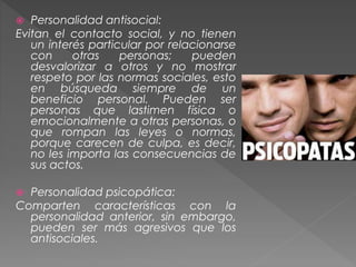  Personalidad antisocial:
Evitan el contacto social, y no tienen
un interés particular por relacionarse
con otras personas; pueden
desvalorizar a otros y no mostrar
respeto por las normas sociales, esto
en búsqueda siempre de un
beneficio personal. Pueden ser
personas que lastimen física o
emocionalmente a otras personas, o
que rompan las leyes o normas,
porque carecen de culpa, es decir,
no les importa las consecuencias de
sus actos.
 Personalidad psicopática:
Comparten características con la
personalidad anterior, sin embargo,
pueden ser más agresivos que los
antisociales.
 