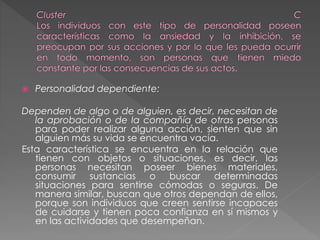  Personalidad dependiente:
Dependen de algo o de alguien, es decir, necesitan de
la aprobación o de la compañía de otras personas
para poder realizar alguna acción, sienten que sin
alguien más su vida se encuentra vacía.
Esta característica se encuentra en la relación que
tienen con objetos o situaciones, es decir, las
personas necesitan poseer bienes materiales,
consumir sustancias o buscar determinadas
situaciones para sentirse cómodas o seguras. De
manera similar, buscan que otros dependan de ellos,
porque son individuos que creen sentirse incapaces
de cuidarse y tienen poca confianza en sí mismos y
en las actividades que desempeñan.
 