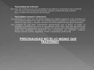  Personalidad de evitación:
Este tipo de individuos son muy sensibles a las críticas y al rechazo de los demás,
esto provoca que eviten situaciones, lugares y personas que puedan
provocarles esta sensación de rechazo.
 Personalidad obsesiva-compulsiva:
Las personas con este tipo de personalidad son rígidas respecto a los cambios en
sus rutinas y hábitos de vida. Son intolerantes al cambio o a perder el control
sobre su vida, ante cualquier cambio de rutina experimentan gran ansiedad.
Una obsesión es una idea intermitente relacionada con la salud, el orden, la
limpieza, la estética, la moral, la sexualidad, entre otras, este tipo de ideas son
intermitentes y provocan incomodidad, la manera de contrarrestarlas o evitar
sentir esa ansiedad es mediante una compulsión, por ejemplo, ordenar,
limpiar, hacer, contar, organizar, evitar, comprobar, entre otras.
PERSONALIDAD NO ES LO MISMO QUE
TRASTORNO
 
