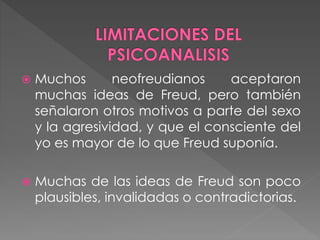  Muchos neofreudianos aceptaron
muchas ideas de Freud, pero también
señalaron otros motivos a parte del sexo
y la agresividad, y que el consciente del
yo es mayor de lo que Freud suponía.
 Muchas de las ideas de Freud son poco
plausibles, invalidadas o contradictorias.
 