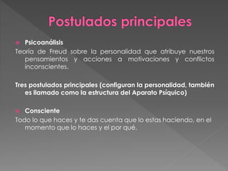  Psicoanálisis
Teoría de Freud sobre la personalidad que atribuye nuestros
pensamientos y acciones a motivaciones y conflictos
inconscientes.
Tres postulados principales (configuran la personalidad, también
es llamado como la estructura del Aparato Psíquico)
 Consciente
Todo lo que haces y te das cuenta que lo estas haciendo, en el
momento que lo haces y el por qué.
 