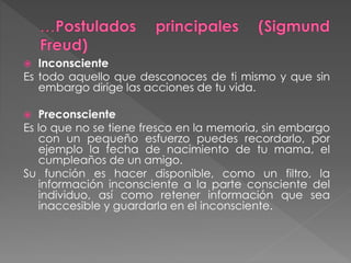  Inconsciente
Es todo aquello que desconoces de ti mismo y que sin
embargo dirige las acciones de tu vida.
 Preconsciente
Es lo que no se tiene fresco en la memoria, sin embargo
con un pequeño esfuerzo puedes recordarlo, por
ejemplo la fecha de nacimiento de tu mama, el
cumpleaños de un amigo.
Su función es hacer disponible, como un filtro, la
información inconsciente a la parte consciente del
individuo, así como retener información que sea
inaccesible y guardarla en el inconsciente.
 