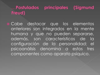  Cabe destacar que los elementos
anteriores son integrados en la mente
humana y que no pueden separarse,
además, son característicos de la
configuración de la personalidad; el
psicoanálisis denomina a estos tres
componentes como aparato psíquico.
 