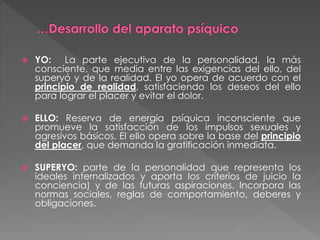  YO: La parte ejecutiva de la personalidad, la más
consciente, que media entre las exigencias del ello, del
superyó y de la realidad. El yo opera de acuerdo con el
principio de realidad, satisfaciendo los deseos del ello
para lograr el placer y evitar el dolor.
 ELLO: Reserva de energía psíquica inconsciente que
promueve la satisfacción de los impulsos sexuales y
agresivos básicos. El ello opera sobre la base del principio
del placer, que demanda la gratificación inmediata.
 SUPERYO: parte de la personalidad que representa los
ideales internalizados y aporta los criterios de juicio la
conciencia) y de las futuras aspiraciones. Incorpora las
normas sociales, reglas de comportamiento, deberes y
obligaciones.
 