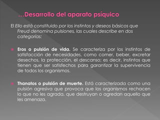 El Ello está constituido por los instintos y deseos básicos que
Freud denomina pulsiones, las cuales describe en dos
categorías:
 Eros o pulsión de vida. Se caracteriza por los instintos de
satisfacción de necesidades, como comer, beber, excretar
desechos, la protección, el descanso; es decir, instintos que
tienen que ser satisfechos para garantizar la supervivencia
de todos los organismos.
 Thanatos o pulsión de muerte. Está caracterizada como una
pulsión agresiva que provoca que los organismos rechacen
lo que no les agrada, que destruyan o agredan aquello que
les amenaza.
 