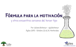 Por Juliana Betancur - @julibetancur
Ágiles 2015 - Octubre 22 al 24, Montevideo
Fórmula para la motivación
y otros encuentros cercanos del tercer tipo
 