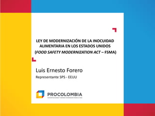 LEY DE MODERNIZACIÓN DE LA INOCUIDAD
ALIMENTARIA EN LOS ESTADOS UNIDOS
(FOOD SAFETY MODERNIZATION ACT – FSMA)
Luis Ernesto Forero
Representante SPS - EEUU
 