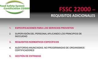 FSSC 22000 –
REQUISITOS ADICIONALES
1. ESPECIFICACIONES PARA LOS SERVICIOS PROVISTOS
2. SUPERVISIÓN DEL PERSONALAPLICANDO LOS PRINCIPIOS DE
INOCUIDAD
3. REQUISITOS NORMATIVOS ESPECÍFICOS
4. AUDITORÍAS ANUNCIADAS, NO PROGRAMADAS DE ORGANISMOS
CERTIFICADORES
5. GESTIÓN DE ENTRADAS
 