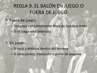 REGLA 9. EL BALÓN EN JUEGO O
          FUERA DE JUEGO
• Fuera de juego:
  – Traspasa completamente línea de banda o meta
  – Si el juego está detenido


• En juego:
  – Si toca a árbitros dentro del terreno
  – Si toca postes, travesaño o poste de esquina
 