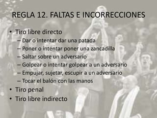 REGLA 12. FALTAS E INCORRECCIONES
• Tiro libre directo
  – Dar o intentar dar una patada
  – Poner o intentar poner una zancadilla
  – Saltar sobre un adversario
  – Golpear o intentar golpear a un adversario
  – Empujar, sujetar, escupir a un adversario
  – Tocar el balón con las manos
• Tiro penal
• Tiro libre indirecto
 