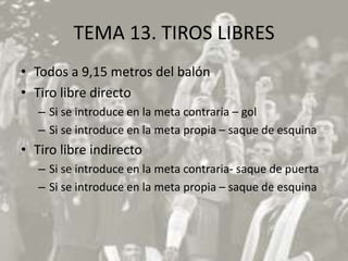 TEMA 13. TIROS LIBRES
• Todos a 9,15 metros del balón
• Tiro libre directo
   – Si se introduce en la meta contraria – gol
   – Si se introduce en la meta propia – saque de esquina
• Tiro libre indirecto
   – Si se introduce en la meta contraria- saque de puerta
   – Si se introduce en la meta propia – saque de esquina
 