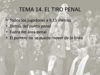 TEMA 14. EL TIRO PENAL
•   Todos los jugadores a 9,15 metros
•   Detrás del punto penal
•   Fuera del área penal
•   El portero no se puede mover de la línea
 