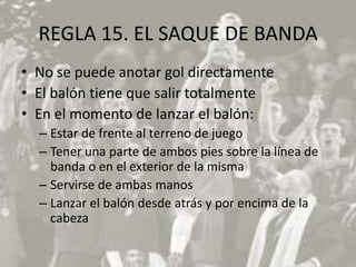 REGLA 15. EL SAQUE DE BANDA
• No se puede anotar gol directamente
• El balón tiene que salir totalmente
• En el momento de lanzar el balón:
  – Estar de frente al terreno de juego
  – Tener una parte de ambos pies sobre la línea de
    banda o en el exterior de la misma
  – Servirse de ambas manos
  – Lanzar el balón desde atrás y por encima de la
    cabeza
 