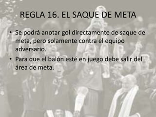REGLA 16. EL SAQUE DE META
• Se podrá anotar gol directamente de saque de
  meta, pero solamente contra el equipo
  adversario.
• Para que el balón esté en juego debe salir del
  área de meta.
 
