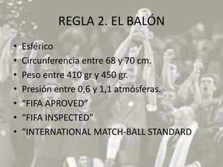 REGLA 2. EL BALÓN
•   Esférico
•   Circunferencia entre 68 y 70 cm.
•   Peso entre 410 gr y 450 gr.
•   Presión entre 0,6 y 1,1 atmósferas.
•   “FIFA APROVED”
•   “FIFA INSPECTED”
•   “INTERNATIONAL MATCH-BALL STANDARD
 