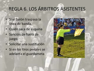 REGLA 6. LOS ÁRBITROS ASISTENTES
• Si el balón traspasa la
  línea de banda.
• Quién saca de esquina
• Sanción de fuera de
  juego
• Solicitar una sustitución
• Si en los tiros penales se
  adelanta el guardameta
 