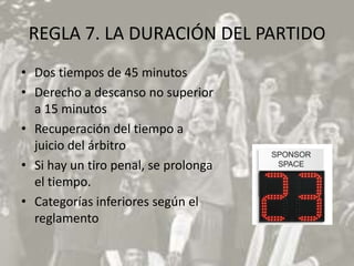REGLA 7. LA DURACIÓN DEL PARTIDO
• Dos tiempos de 45 minutos
• Derecho a descanso no superior
  a 15 minutos
• Recuperación del tiempo a
  juicio del árbitro
• Si hay un tiro penal, se prolonga
  el tiempo.
• Categorías inferiores según el
  reglamento
 