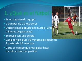 1. ¿Qué es el fútbol? 
 Es un deporte de equipo 
 2 equipos de 11 jugadores 
 Deporte más popular del mundo ( 270 
millones de personas) 
 Se juega con una pelota 
 Cada partido dura 90 minutos divididos en 
2 partes de 45 minutos 
 Gana el equipo que mas goles haya 
metido al final del partido 
 
