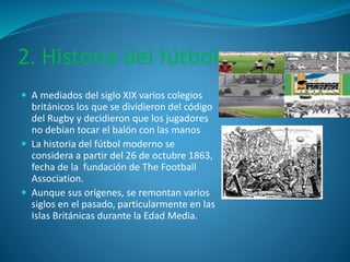 2. Historia del fútbol 
 A mediados del siglo XIX varios colegios 
británicos los que se dividieron del código 
del Rugby y decidieron que los jugadores 
no debían tocar el balón con las manos 
 La historia del fútbol moderno se 
considera a partir del 26 de octubre 1863, 
fecha de la fundación de The Football 
Association. 
 Aunque sus orígenes, se remontan varios 
siglos en el pasado, particularmente en las 
Islas Británicas durante la Edad Media. 
 