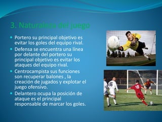 3. Naturaleza del juego 
 Portero su principal objetivo es 
evitar los goles del equipo rival. 
 Defensa se encuentra una línea 
por delante del portero su 
principal objetivo es evitar los 
ataques del equipo rival. 
 Centrocampista sus funciones 
son recuperar balones , la 
creación de jugados y explotar el 
juego ofensivo. 
 Delantero ocupa la posición de 
ataque es el principal 
responsable de marcar los goles. 
 