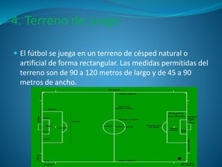 4. Terreno de juego 
 El fútbol se juega en un terreno de césped natural o 
artificial de forma rectangular. Las medidas permitidas del 
terreno son de 90 a 120 metros de largo y de 45 a 90 
metros de ancho. 
 