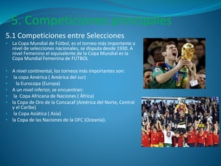 5. Competiciones principales 
5.1 Competiciones entre Selecciones 
• La Copa Mundial de Fútbol, es el torneo más importante a 
nivel de selecciones nacionales, se disputa desde 1930. A 
nivel Femenino el equivalente de la Copa Mundial es la 
Copa Mundial Femenina de FÚTBOL 
• A nivel continental, los torneos más importantes son: 
• la copa América ( América del sur) 
• la Eurocopa (Europa) 
• A un nivel inferior, se encuentran: 
• la Copa Africana de Naciones ( África) 
• la Copa de Oro de la Concacaf (América del Norte, Central 
y el Caribe) 
• la Copa Asiática ( Asia) 
• la Copa de las Naciones de la OFC (Oceanía). 
 