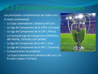 5.2 Competiciones de clubes 
Las principales competiciones de clubes son: 
A nivel continental: 
• La Copa Libertadores ( América del Sur) 
• La Liga de Campeones de la UEFA ( Europa) 
• La Liga de Campeones de la CAF ( África) 
• La Concacaf Liga de Campeones (América 
del Norte, Central y el Caribe) 
• La liga de Campeones de la AFC ( Asia) 
• La Liga de Campeones de la OFC ( Oceanía) 
 Competiciones secundarias: 
La Copa Sudamericana (América del sur) y la 
Europa League ( Europa) 
 