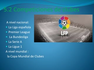 5.2 Competiciones de clubes 
A nivel nacional: 
 La Liga española 
 Premier League 
 La Bundesliga 
 La Serie A 
 La Ligue 1 
A nivel mundial : 
la Copa Mundial de Clubes 
 