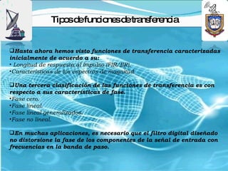 Tip sd func ne d tra fe nc
                o e     io s e ns re ia


Hasta ahora hemos visto funciones de transferencia caracterizadas
inicialmente de acuerdo a su:
• Longitud de respuesta al impulso (FIR/IIR).
•Características de los espectros de magnitud.

Una tercera clasificación de las funciones de transferencia es con
respecto a sus características de fase.
•Fase cero.
•Fase lineal.
•Fase lineal generalizados.
•Fase no lineal.

En muchas aplicaciones, es necesario que el filtro digital diseñado
no distorsione la fase de los componentes de la señal de entrada con
frecuencias en la banda de paso.
 