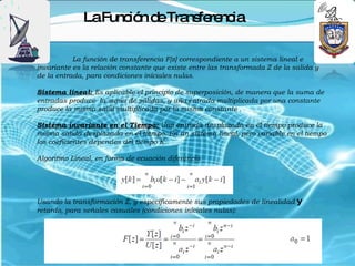 LaFunc n d Tra fe nc
                    ió e ns re ia

           La función de transferencia F[z] correspondiente a un sistema lineal e
invariante es la relación constante que existe entre las transformada Z de la salida y
de la entrada, para condiciones iníciales nulas.

Sistema lineal: Es aplicable el principio de superposición, de manera que la suma de
entradas produce la suma de salidas, y una entrada multiplicada por una constante
produce la misma salid multiplicada por la misma constante .

Sistema invariante en el Tiempo: Una entrada desplazada en el tiempo produce la
misma salida desplazada en el tiempo. En un sistema lineal, pero variable en el tiempo
los coeficientes dependes del tiempo K.

Algoritmo Lineal, en forma de ecuación diferencia




Usando la transformación Z, y específicamente sus propiedades de linealidad y
retardo, para señales casuales (condiciones iníciales nulas):
 