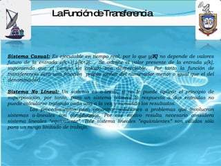 LaFunc n d Tra fe nc
                        ió e ns re ia



Sistema Casual: Es ejecutable en tiempo real, por lo que y[K] no depende de valores
futuro de la entrada µ[k+1].µ[k+2]…. Se admite el valor presente de la entrada µ[k],
suponiendo que el tiempo de calculo sea despreciable. Por tanto la función de
transferencia será una fracción propia (orden del numerador menor o igual que el del
denominador).

Sistema No Lineal: Un sistema es a-lineal, si no le puede aplicar el principio de
superposición. por tanto, para un sistema a-lineal la respuesta a dos entradas no
puede calcularse tratando cada una a la vez y sumando los resultados.
         Los procedimientos para encontrar soluciones a problemas que involucran
sistemas a-lineales son complicados. Por ese motivo resulta necesario considera
sistema lineales “equivalente”. Tale sistema lineales ”equivalentes” son válidos sòlo
para un rango limitado de trabajo.
 