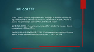 BIBLIOGRAFÍA
ALLAL, L. (1988): «Vers un elargissement de la pedagogie de maitrise: processos de
regulation interactive, retroactive et proactive», en Huberman, M. (éd..): Assurer la
reussité des aprentissages scolaires? París. Delachaux & Niestle.
NUNZIATl, G. (1990): «Pour construire un dispositif d'évaluation formatrice». Cahiers
pédagogiques, n.280, pp. 47-64.
PAQUAY, L.; ALLAL, L.; LAVEAULT, D. (1990): «L'auto-évaluation en question(s). Propose
pour un débat». Mesure el évaluation en éducation, n. 13 (9), pp. 5-33
 