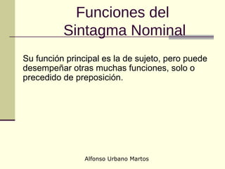 Alfonso Urbano Martos
Funciones del
Sintagma Nominal
Su función principal es la de sujeto, pero puede
desempeñar otras muchas funciones, solo o
precedido de preposición.
 