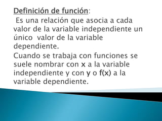 Definición de función:
 Es una relación que asocia a cada
valor de la variable independiente un
único valor de la variable
dependiente.
Cuando se trabaja con funciones se
suele nombrar con x a la variable
independiente y con y o f(x) a la
variable dependiente.
 