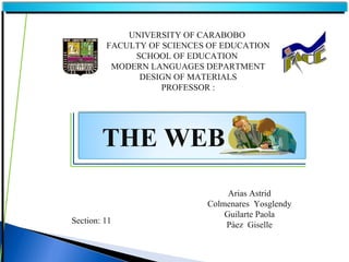 UNIVERSITY OF CARABOBO
         FACULTY OF SCIENCES OF EDUCATION
              SCHOOL OF EDUCATION
          MODERN LANGUAGES DEPARTMENT
               DESIGN OF MATERIALS
                    PROFESSOR :




        THE WEB
                                 Arias Astrid
                            Colmenares Yosglendy
                                Guilarte Paola
Section: 11                     Páez Giselle
 