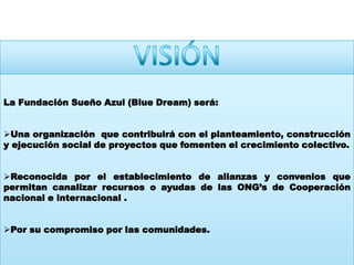 VISIÓNLa Fundación Sueño Azul (Blue Dream) será:Una organización  que contribuirá con el planteamiento, construcción y ejecución social de proyectos que fomenten el crecimiento colectivo.