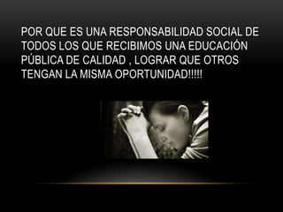 POR QUE ES UNA RESPONSABILIDAD SOCIAL DE
TODOS LOS QUE RECIBIMOS UNA EDUCACIÓN
PÚBLICA DE CALIDAD , LOGRAR QUE OTROS
TENGAN LA MISMA OPORTUNIDAD!!!!!
 